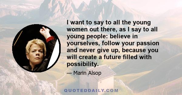 I want to say to all the young women out there, as I say to all young people: believe in yourselves, follow your passion and never give up, because you will create a future filled with possibility.
