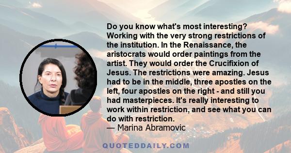 Do you know what's most interesting? Working with the very strong restrictions of the institution. In the Renaissance, the aristocrats would order paintings from the artist. They would order the Crucifixion of Jesus.