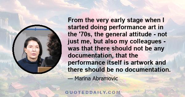 From the very early stage when I started doing performance art in the '70s, the general attitude - not just me, but also my colleagues - was that there should not be any documentation, that the performance itself is