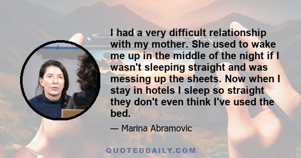 I had a very difficult relationship with my mother. She used to wake me up in the middle of the night if I wasn't sleeping straight and was messing up the sheets. Now when I stay in hotels I sleep so straight they don't
