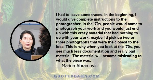 I had to leave some traces. In the beginning, I would give complete instructions to the photographer. In the '70s, people would come to photograph your work and you would just end up with this crazy material that had