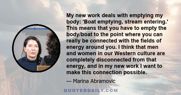 My new work deals with emptying my body: 'Boat emptying, stream entering.' This means that you have to empty the body/boat to the point where you can really be connected with the fields of energy around you. I think