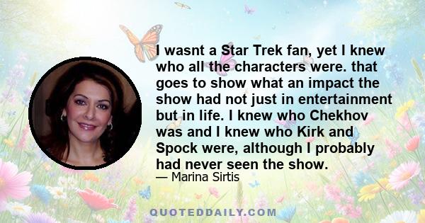 I wasnt a Star Trek fan, yet I knew who all the characters were. that goes to show what an impact the show had not just in entertainment but in life. I knew who Chekhov was and I knew who Kirk and Spock were, although I