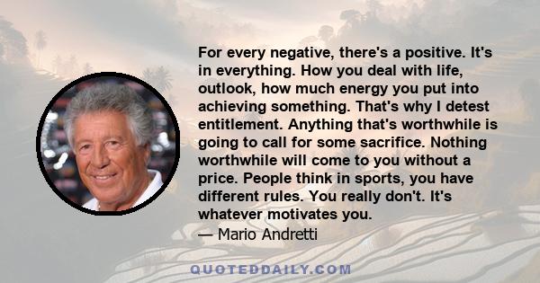 For every negative, there's a positive. It's in everything. How you deal with life, outlook, how much energy you put into achieving something. That's why I detest entitlement. Anything that's worthwhile is going to call