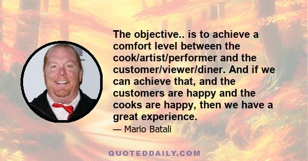 The objective.. is to achieve a comfort level between the cook/artist/performer and the customer/viewer/diner. And if we can achieve that, and the customers are happy and the cooks are happy, then we have a great