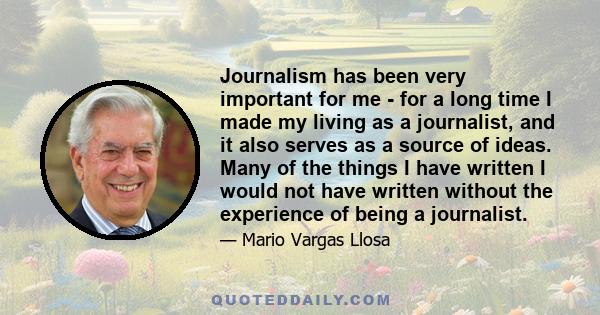 Journalism has been very important for me - for a long time I made my living as a journalist, and it also serves as a source of ideas. Many of the things I have written I would not have written without the experience of