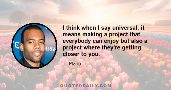 I think when I say universal, it means making a project that everybody can enjoy but also a project where they're getting closer to you.