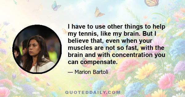 I have to use other things to help my tennis, like my brain. But I believe that, even when your muscles are not so fast, with the brain and with concentration you can compensate.