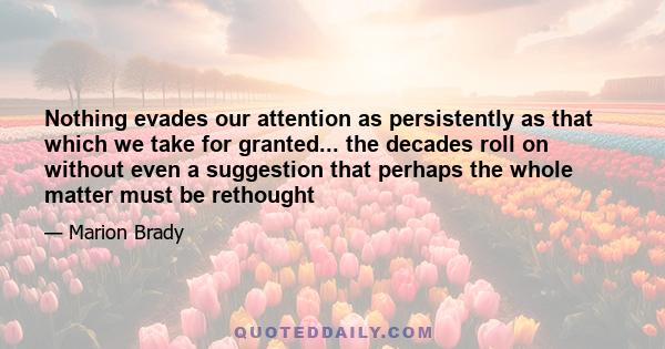 Nothing evades our attention as persistently as that which we take for granted... the decades roll on without even a suggestion that perhaps the whole matter must be rethought