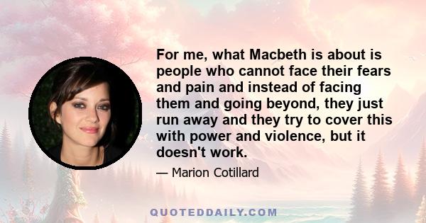 For me, what Macbeth is about is people who cannot face their fears and pain and instead of facing them and going beyond, they just run away and they try to cover this with power and violence, but it doesn't work.