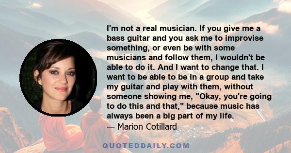 I'm not a real musician. If you give me a bass guitar and you ask me to improvise something, or even be with some musicians and follow them, I wouldn't be able to do it. And I want to change that. I want to be able to