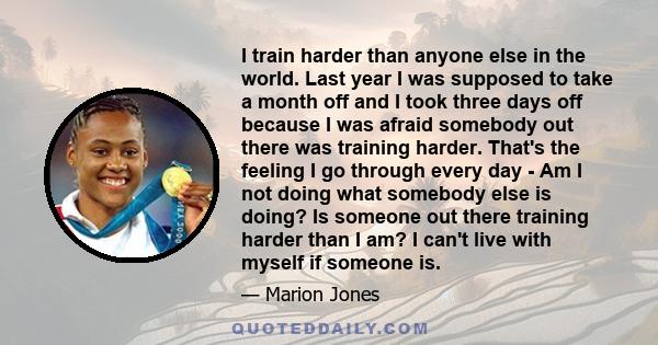 I train harder than anyone else in the world. Last year I was supposed to take a month off and I took three days off because I was afraid somebody out there was training harder. That's the feeling I go through every day