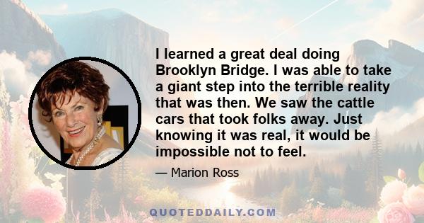 I learned a great deal doing Brooklyn Bridge. I was able to take a giant step into the terrible reality that was then. We saw the cattle cars that took folks away. Just knowing it was real, it would be impossible not to