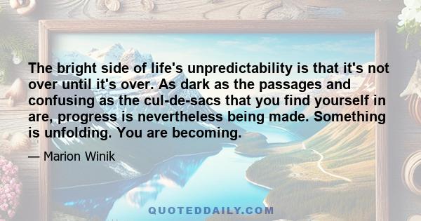The bright side of life's unpredictability is that it's not over until it's over. As dark as the passages and confusing as the cul-de-sacs that you find yourself in are, progress is nevertheless being made. Something is