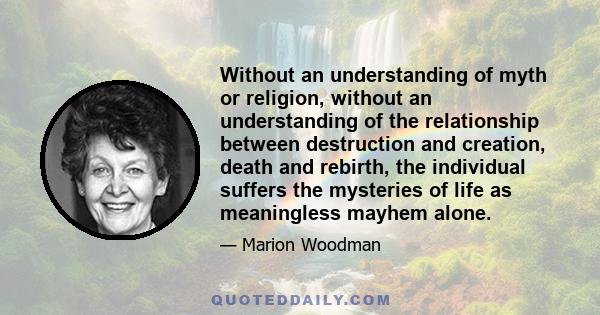 Without an understanding of myth or religion, without an understanding of the relationship between destruction and creation, death and rebirth, the individual suffers the mysteries of life as meaningless mayhem alone.