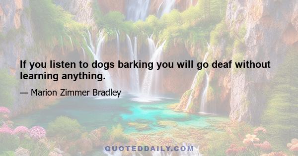 If you listen to dogs barking you will go deaf without learning anything.