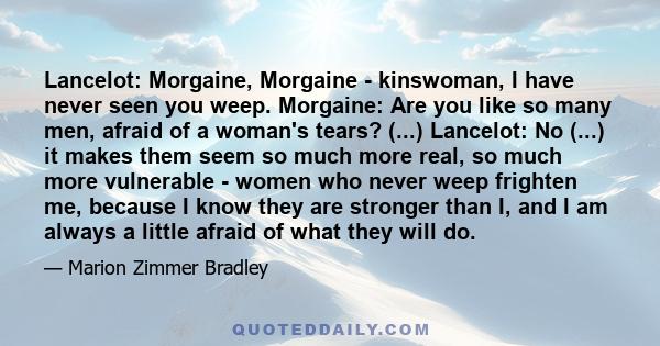 Lancelot: Morgaine, Morgaine - kinswoman, I have never seen you weep. Morgaine: Are you like so many men, afraid of a woman's tears? (...) Lancelot: No (...) it makes them seem so much more real, so much more vulnerable