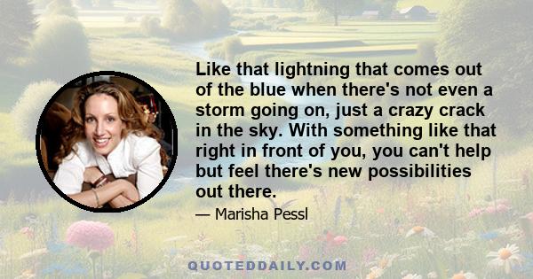 Like that lightning that comes out of the blue when there's not even a storm going on, just a crazy crack in the sky. With something like that right in front of you, you can't help but feel there's new possibilities out