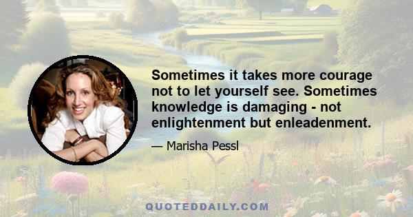 Sometimes it takes more courage not to let yourself see. Sometimes knowledge is damaging - not enlightenment but enleadenment.