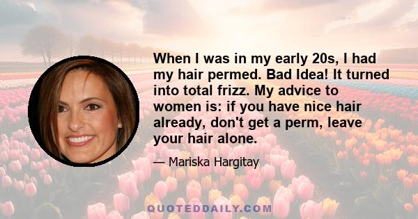 When I was in my early 20s, I had my hair permed. Bad Idea! It turned into total frizz. My advice to women is: if you have nice hair already, don't get a perm, leave your hair alone.