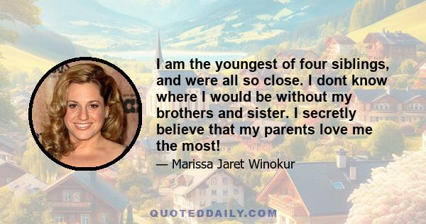 I am the youngest of four siblings, and were all so close. I dont know where I would be without my brothers and sister. I secretly believe that my parents love me the most!