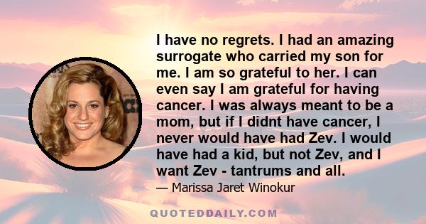 I have no regrets. I had an amazing surrogate who carried my son for me. I am so grateful to her. I can even say I am grateful for having cancer. I was always meant to be a mom, but if I didnt have cancer, I never would