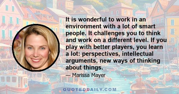 It is wonderful to work in an environment with a lot of smart people. It challenges you to think and work on a different level. If you play with better players, you learn a lot: perspectives, intellectual arguments, new