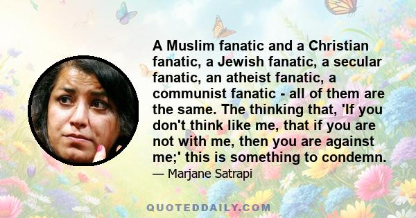 A Muslim fanatic and a Christian fanatic, a Jewish fanatic, a secular fanatic, an atheist fanatic, a communist fanatic - all of them are the same. The thinking that, 'If you don't think like me, that if you are not with