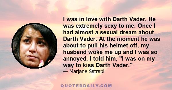 I was in love with Darth Vader. He was extremely sexy to me. Once I had almost a sexual dream about Darth Vader. At the moment he was about to pull his helmet off, my husband woke me up and I was so annoyed. I told him,