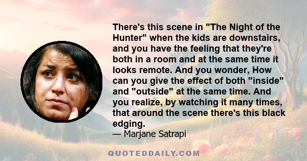 There's this scene in The Night of the Hunter when the kids are downstairs, and you have the feeling that they're both in a room and at the same time it looks remote. And you wonder, How can you give the effect of both