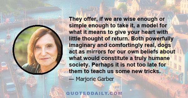 They offer, if we are wise enough or simple enough to take it, a model for what it means to give your heart with little thought of return. Both powerfully imaginary and comfortingly real, dogs act as mirrors for our own