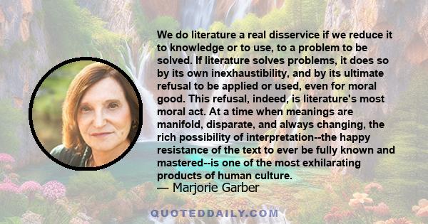 We do literature a real disservice if we reduce it to knowledge or to use, to a problem to be solved. If literature solves problems, it does so by its own inexhaustibility, and by its ultimate refusal to be applied or