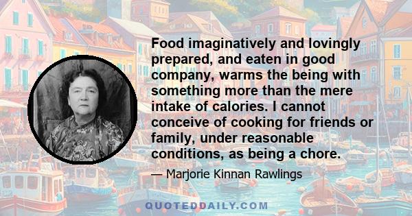 Food imaginatively and lovingly prepared, and eaten in good company, warms the being with something more than the mere intake of calories. I cannot conceive of cooking for friends or family, under reasonable conditions,
