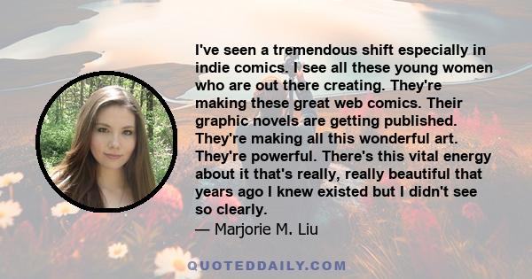 I've seen a tremendous shift especially in indie comics. I see all these young women who are out there creating. They're making these great web comics. Their graphic novels are getting published. They're making all this
