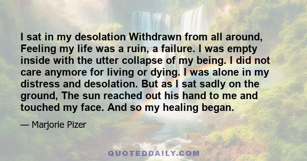 I sat in my desolation Withdrawn from all around, Feeling my life was a ruin, a failure. I was empty inside with the utter collapse of my being. I did not care anymore for living or dying. I was alone in my distress and