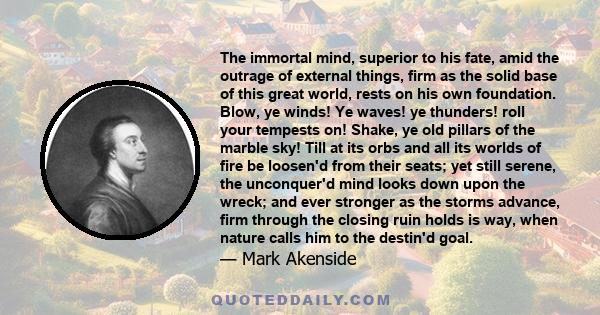 The immortal mind, superior to his fate, amid the outrage of external things, firm as the solid base of this great world, rests on his own foundation. Blow, ye winds! Ye waves! ye thunders! roll your tempests on! Shake,