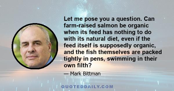 Let me pose you a question. Can farm-raised salmon be organic when its feed has nothing to do with its natural diet, even if the feed itself is supposedly organic, and the fish themselves are packed tightly in pens,