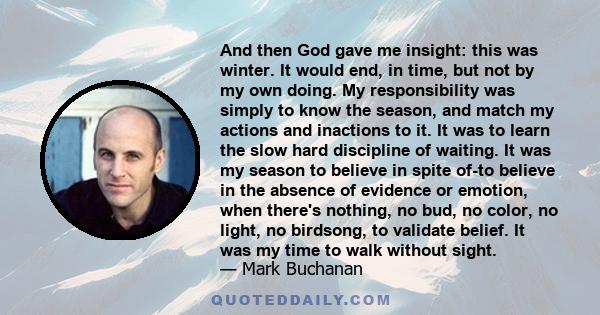 And then God gave me insight: this was winter. It would end, in time, but not by my own doing. My responsibility was simply to know the season, and match my actions and inactions to it. It was to learn the slow hard