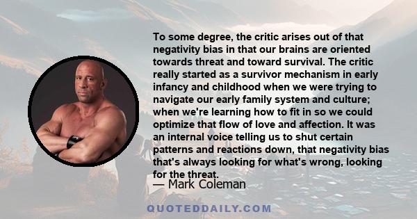 To some degree, the critic arises out of that negativity bias in that our brains are oriented towards threat and toward survival. The critic really started as a survivor mechanism in early infancy and childhood when we
