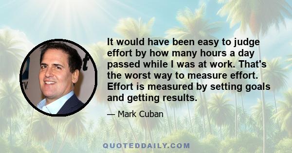It would have been easy to judge effort by how many hours a day passed while I was at work. That's the worst way to measure effort. Effort is measured by setting goals and getting results.
