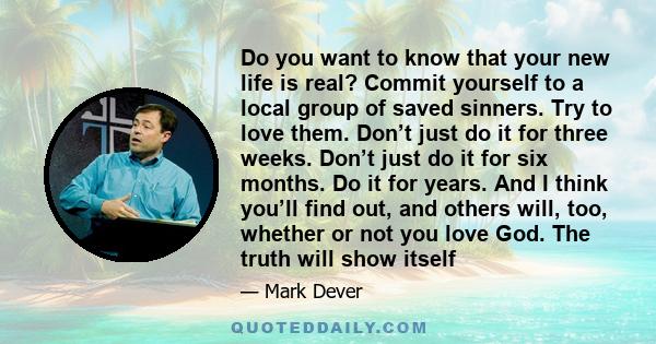 Do you want to know that your new life is real? Commit yourself to a local group of saved sinners. Try to love them. Don’t just do it for three weeks. Don’t just do it for six months. Do it for years. And I think you’ll