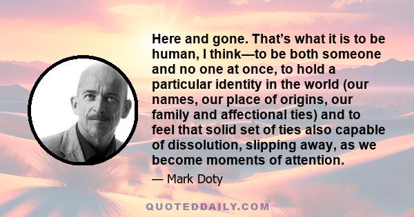 Here and gone. That’s what it is to be human, I think—to be both someone and no one at once, to hold a particular identity in the world (our names, our place of origins, our family and affectional ties) and to feel that