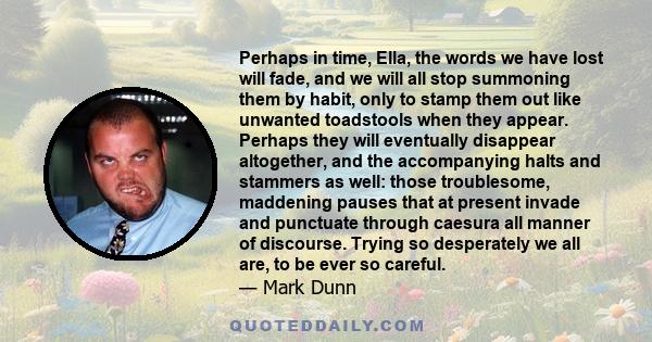 Perhaps in time, Ella, the words we have lost will fade, and we will all stop summoning them by habit, only to stamp them out like unwanted toadstools when they appear. Perhaps they will eventually disappear altogether,