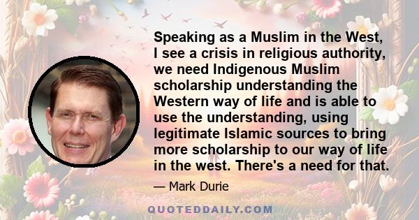 Speaking as a Muslim in the West, I see a crisis in religious authority, we need Indigenous Muslim scholarship understanding the Western way of life and is able to use the understanding, using legitimate Islamic sources