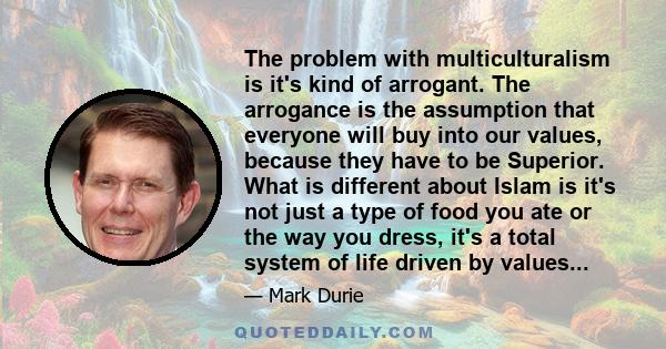 The problem with multiculturalism is it's kind of arrogant. The arrogance is the assumption that everyone will buy into our values, because they have to be Superior. What is different about Islam is it's not just a type