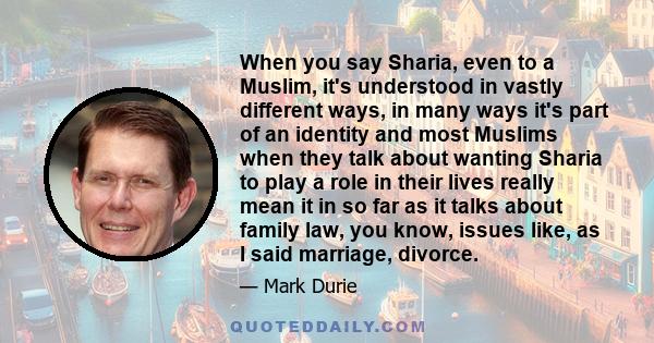 When you say Sharia, even to a Muslim, it's understood in vastly different ways, in many ways it's part of an identity and most Muslims when they talk about wanting Sharia to play a role in their lives really mean it in