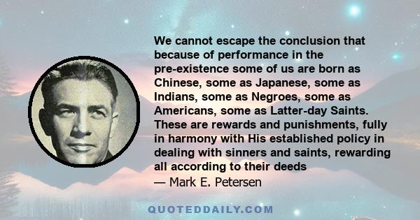 We cannot escape the conclusion that because of performance in the pre-existence some of us are born as Chinese, some as Japanese, some as Indians, some as Negroes, some as Americans, some as Latter-day Saints. These