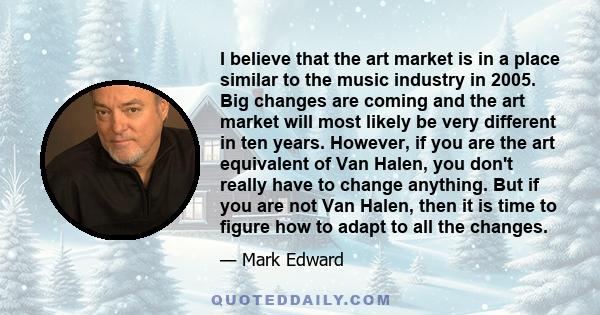 I believe that the art market is in a place similar to the music industry in 2005. Big changes are coming and the art market will most likely be very different in ten years. However, if you are the art equivalent of Van