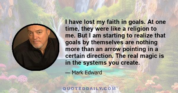 I have lost my faith in goals. At one time, they were like a religion to me. But I am starting to realize that goals by themselves are nothing more than an arrow pointing in a certain direction. The real magic is in the