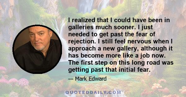 I realized that I could have been in galleries much sooner. I just needed to get past the fear of rejection. I still feel nervous when I approach a new gallery, although it has become more like a job now. The first step